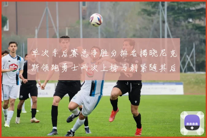 单次季后赛总净胜分排名揭晓尼克斯领跑勇士两次上榜马刺紧随其后