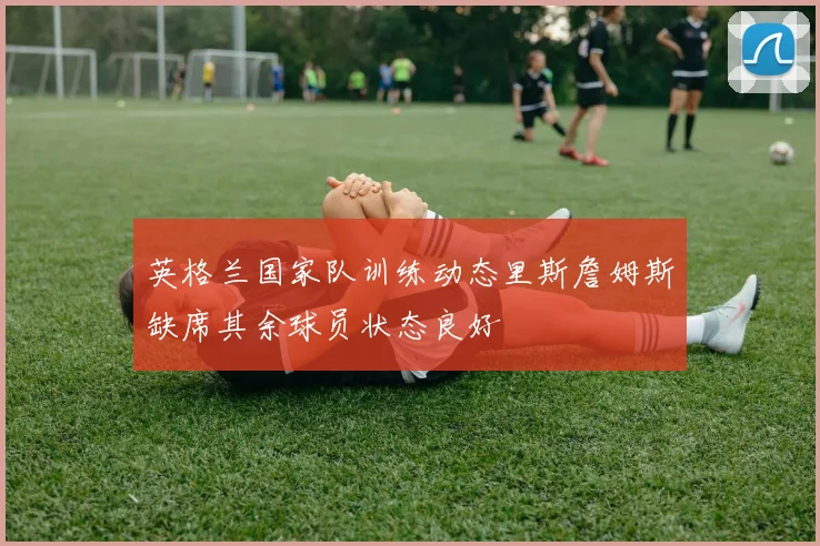 英格兰国家队训练动态里斯詹姆斯缺席其余球员状态良好