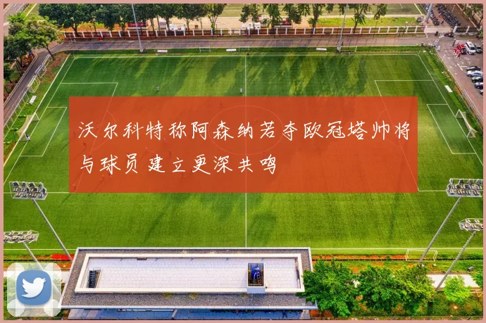 沃尔科特称阿森纳若夺欧冠塔帅将与球员建立更深共鸣