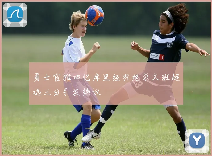 勇士官推回忆库里经典绝杀文班超远三分引发热议