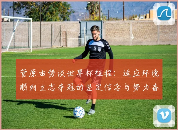 菅原由势谈世界杯征程：适应环境顺利立志夺冠的坚定信念与努力奋斗