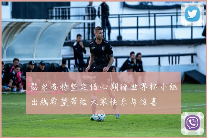 瑟尔洛特坚定信心期待世界杯小组出线希望带给大家快乐与惊喜