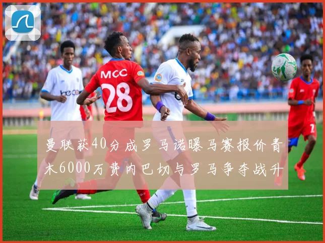 曼联获40分成罗马诺曝马赛报价青木6000万费内巴切与罗马争夺战升级