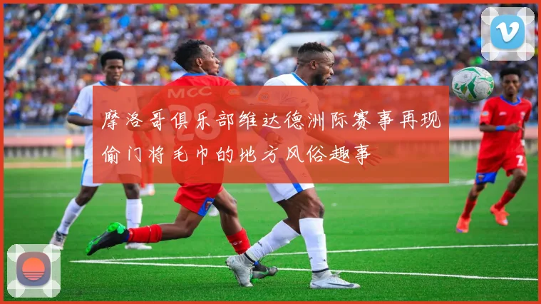 摩洛哥俱乐部维达德洲际赛事再现偷门将毛巾的地方风俗趣事