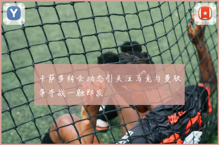 卡萨多转会动态引关注马竞与曼联争夺战一触即发