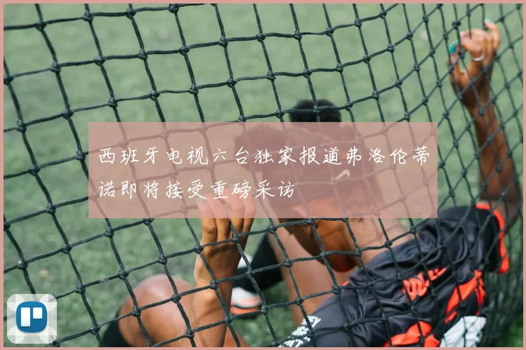 西班牙电视六台独家报道弗洛伦蒂诺即将接受重磅采访