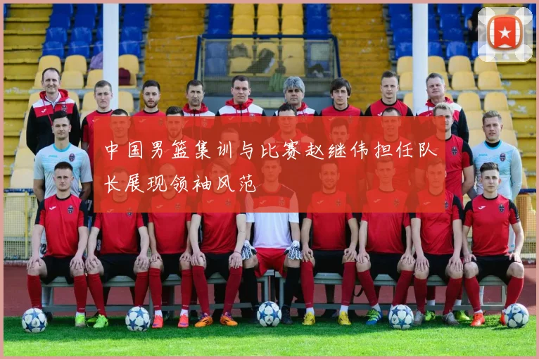 中国男篮集训与比赛赵继伟担任队长展现领袖风范