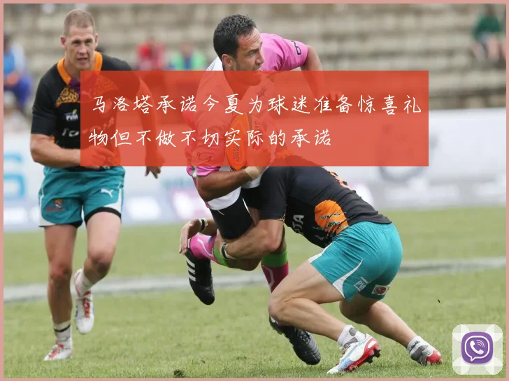 马洛塔承诺今夏为球迷准备惊喜礼物但不做不切实际的承诺