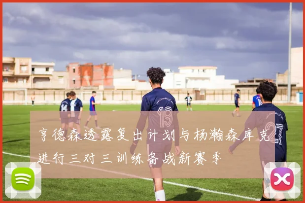亨德森透露复出计划与杨瀚森库克进行三对三训练备战新赛季