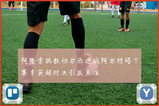 阿隆索执教切尔西迎战阿尔特塔下赛季英超对决引发关注
