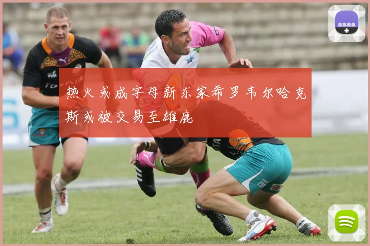 热火或成字母新东家希罗韦尔哈克斯或被交易至雄鹿