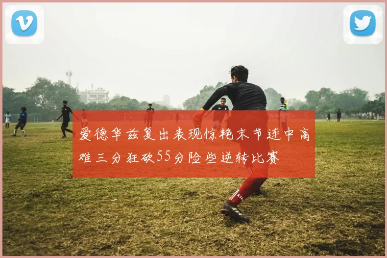 爱德华兹复出表现惊艳末节连中高难三分狂砍55分险些逆转比赛