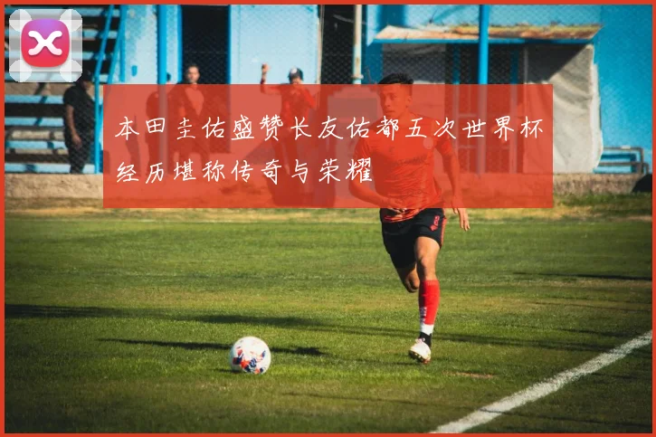 本田圭佑盛赞长友佑都五次世界杯经历堪称传奇与荣耀