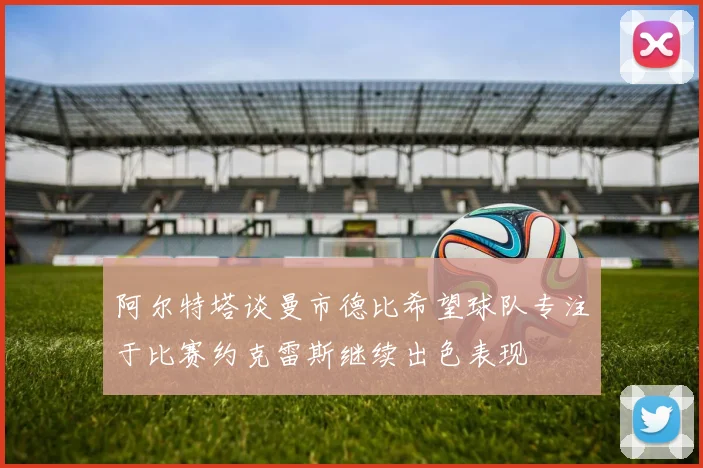 阿尔特塔谈曼市德比希望球队专注于比赛约克雷斯继续出色表现