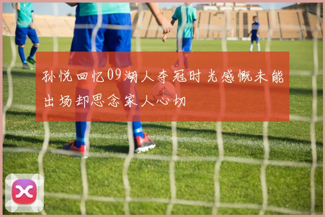 孙悦回忆09湖人夺冠时光感慨未能出场却思念家人心切