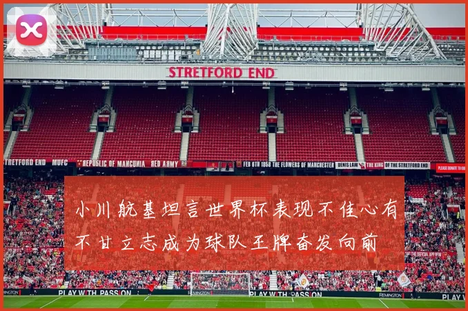 小川航基坦言世界杯表现不佳心有不甘立志成为球队王牌奋发向前
