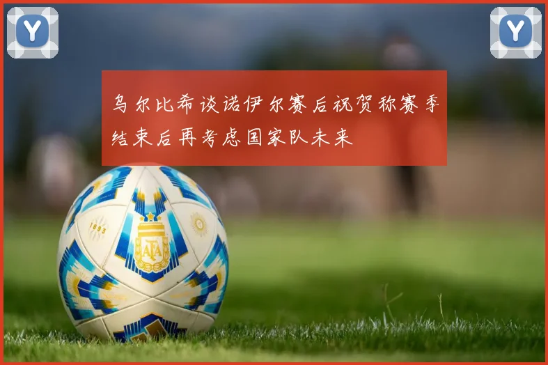 乌尔比希谈诺伊尔赛后祝贺称赛季结束后再考虑国家队未来