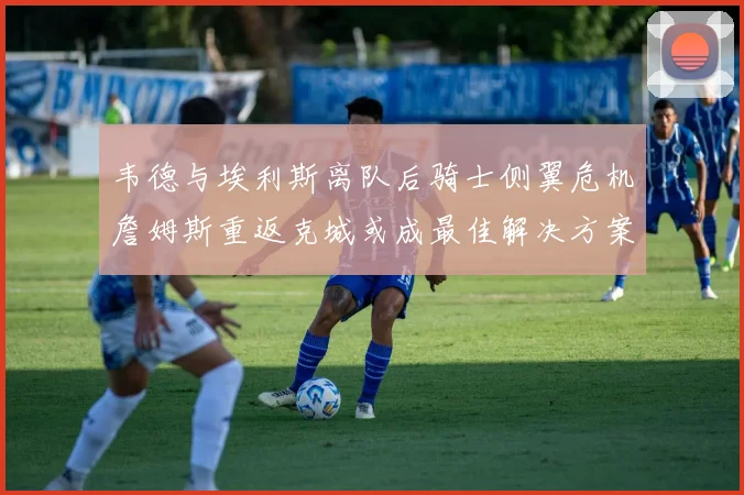 韦德与埃利斯离队后骑士侧翼危机詹姆斯重返克城或成最佳解决方案